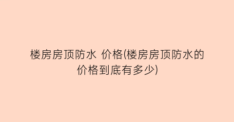 楼房房顶防水 价格(楼房房顶防水的价格到底有多少)
